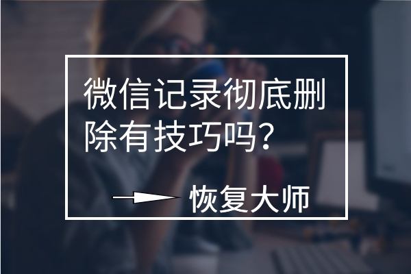 微信聊天记录彻底删除有技巧吗？平心而论，这几个方法真不错！